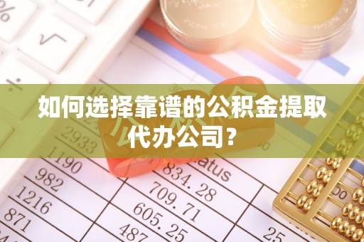 定远如何选择靠谱的公积金提取代办公司？