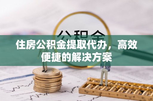 定远住房公积金提取代办，高效便捷的解决方案