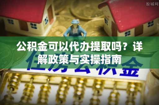 定远公积金可以代办提取吗？详解政策与实操指南