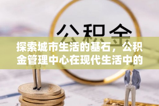 定远探索城市生活的基石，公积金管理中心在现代生活中的重要角色