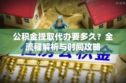 定远公积金提取代办要多久？全流程解析与时间攻略