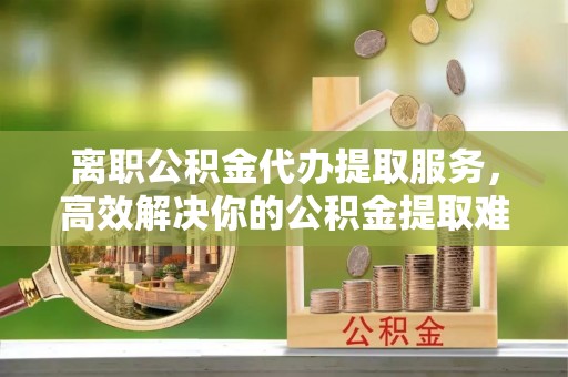 定远离职公积金代办提取服务，高效解决你的公积金提取难题