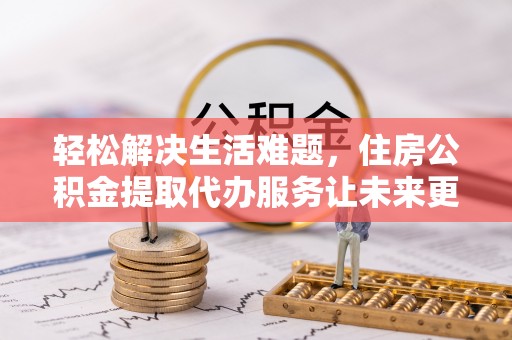 定远轻松解决生活难题，住房公积金提取代办服务让未来更安心