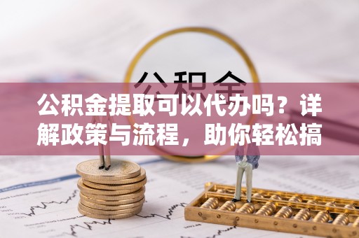 定远公积金提取可以代办吗？详解政策与流程，助你轻松搞定！