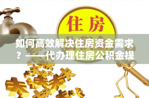 定远如何高效解决住房资金需求？——代办理住房公积金提取服务全解析