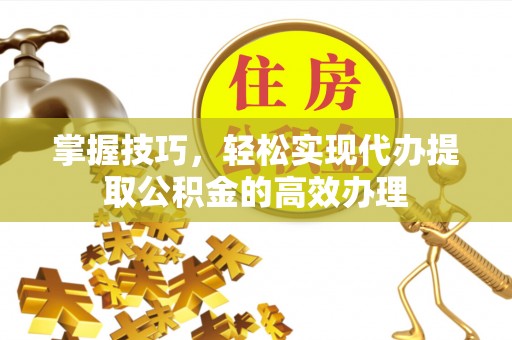 定远掌握技巧，轻松实现代办提取公积金的高效办理