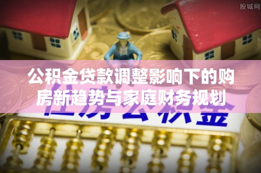 定远公积金贷款调整影响下的购房新趋势与家庭财务规划
