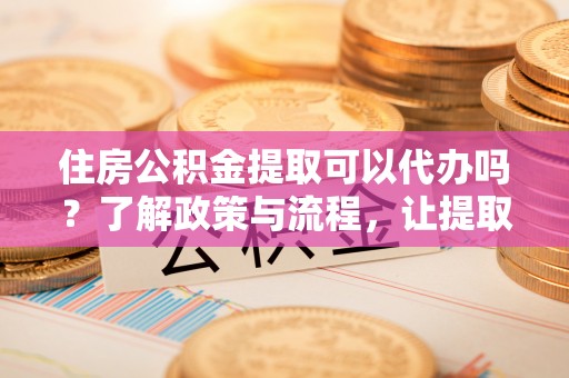 定远住房公积金提取可以代办吗？了解政策与流程，让提取更便捷