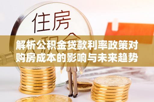 定远解析公积金贷款利率政策对购房成本的影响与未来趋势