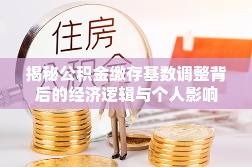 定远揭秘公积金缴存基数调整背后的经济逻辑与个人影响