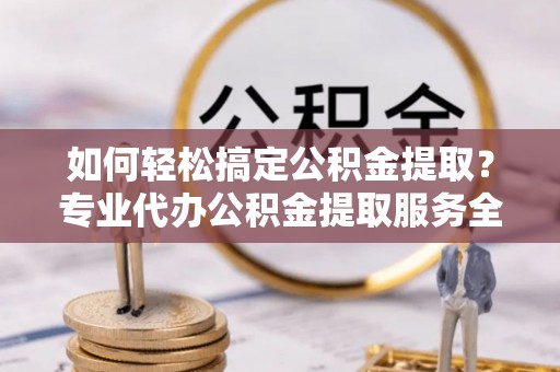 定远如何轻松搞定公积金提取？专业代办公积金提取服务全解析
