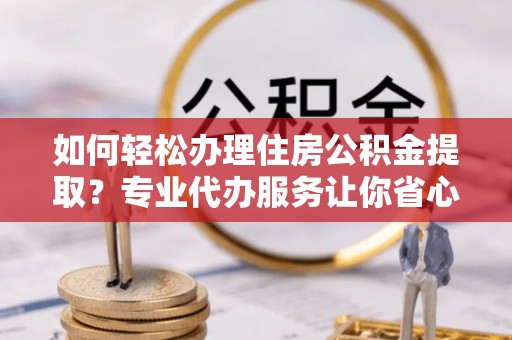 定远如何轻松办理住房公积金提取？专业代办服务让你省心无忧