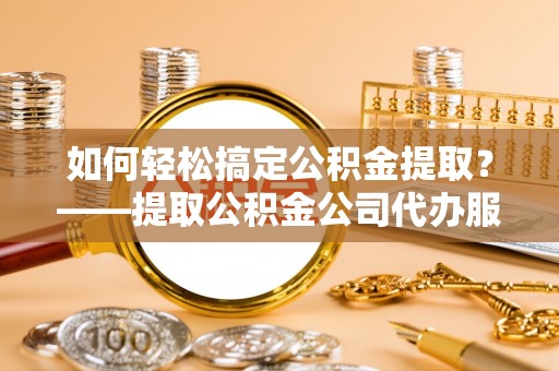 定远如何轻松搞定公积金提取？——提取公积金公司代办服务全解析