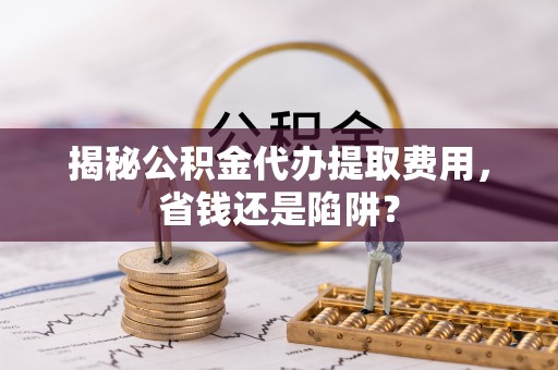 定远揭秘公积金代办提取费用，省钱还是陷阱？