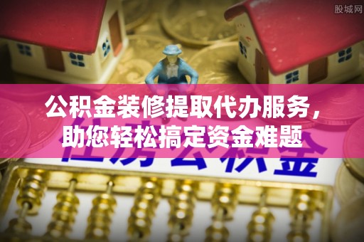 定远公积金装修提取代办服务，助您轻松搞定资金难题