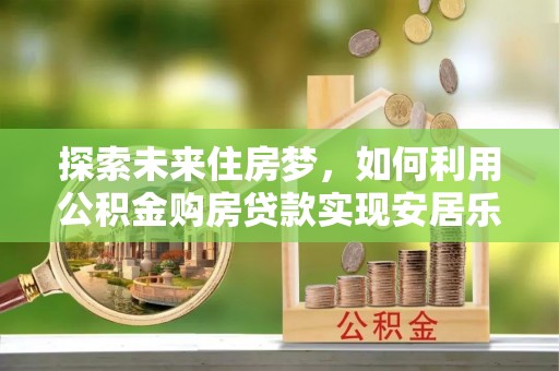 定远探索未来住房梦，如何利用公积金购房贷款实现安居乐业