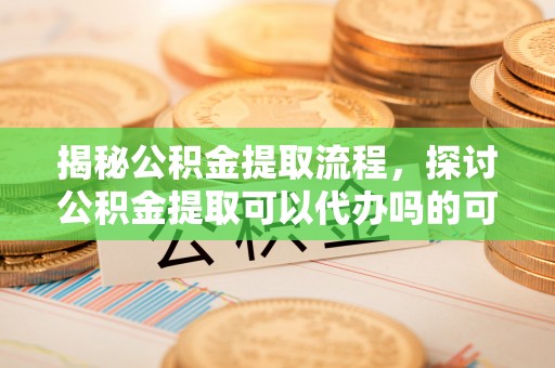 定远揭秘公积金提取流程，探讨公积金提取可以代办吗的可行性与注意事项