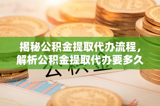 定远揭秘公积金提取代办流程，解析公积金提取代办要多久的真相