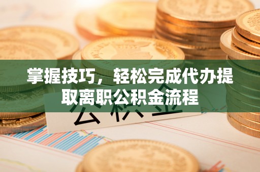 定远掌握技巧，轻松完成代办提取离职公积金流程