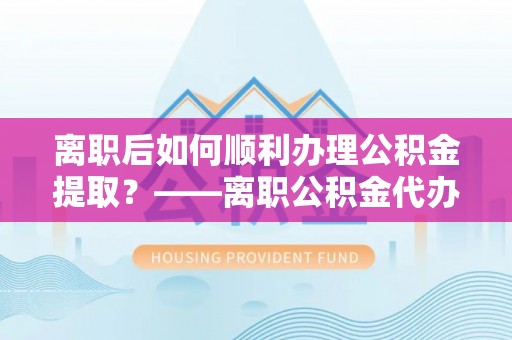 定远离职后如何顺利办理公积金提取？——离职公积金代办提取全攻略