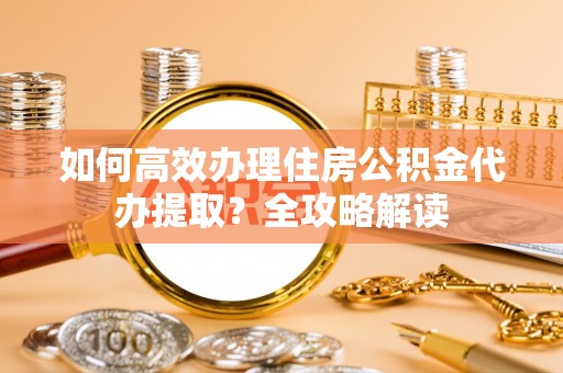 定远如何高效办理住房公积金代办提取？全攻略解读