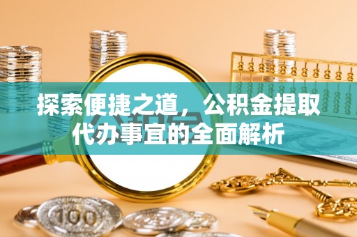 定远探索便捷之道，公积金提取代办事宜的全面解析