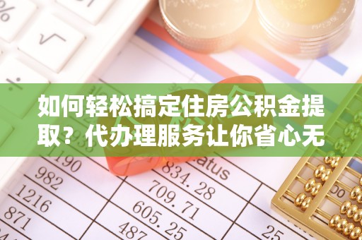 定远如何轻松搞定住房公积金提取？代办理服务让你省心无忧