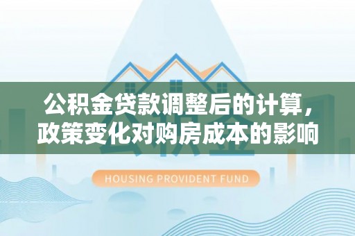 定远公积金贷款调整后的计算，政策变化对购房成本的影响与应对策略