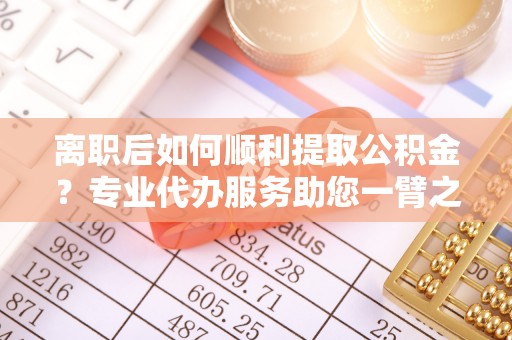定远离职后如何顺利提取公积金？专业代办服务助您一臂之力