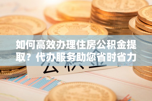 定远如何高效办理住房公积金提取？代办服务助您省时省力
