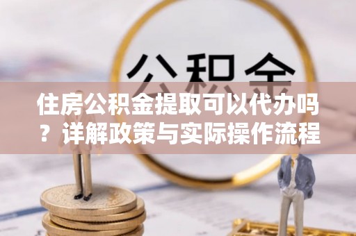 定远住房公积金提取可以代办吗？详解政策与实际操作流程
