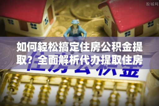 定远如何轻松搞定住房公积金提取？全面解析代办提取住房公积金流程