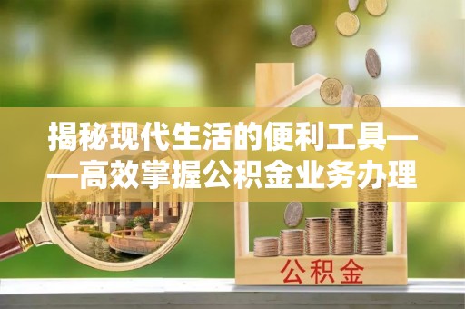 定远揭秘现代生活的便利工具——高效掌握公积金业务办理流程的关键步骤