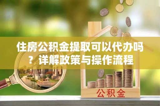 定远住房公积金提取可以代办吗？详解政策与操作流程