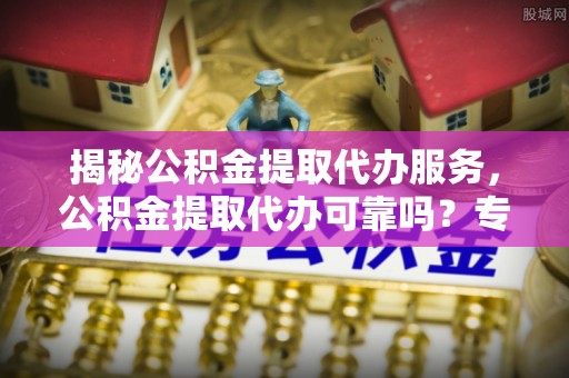 定远揭秘公积金提取代办服务，公积金提取代办可靠吗？专业解析与实用指南