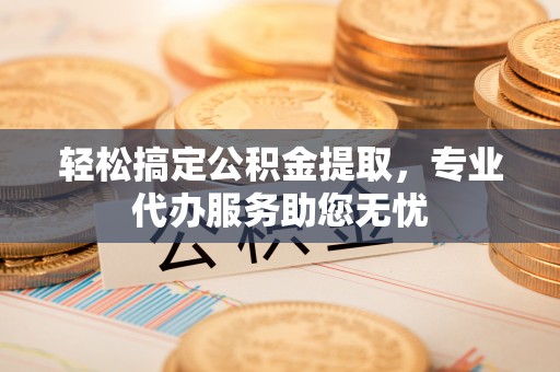 定远轻松搞定公积金提取，专业代办服务助您无忧