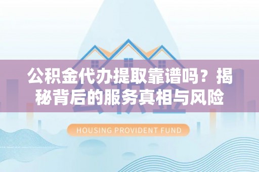 定远公积金代办提取靠谱吗？揭秘背后的服务真相与风险