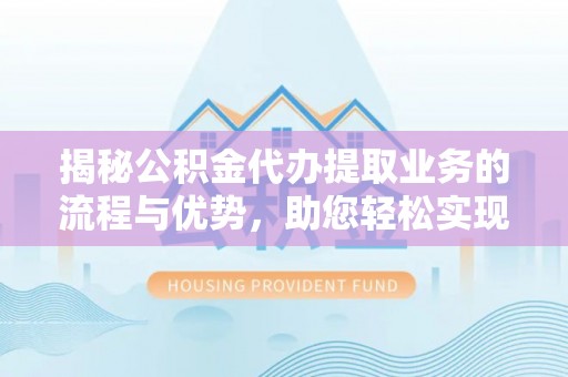 定远揭秘公积金代办提取业务的流程与优势，助您轻松实现资金利用最大化