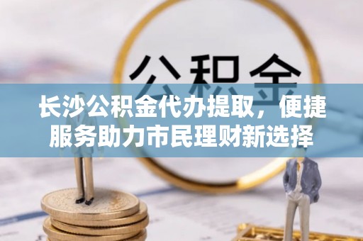定远长沙公积金代办提取，便捷服务助力市民理财新选择
