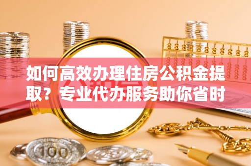定远如何高效办理住房公积金提取？专业代办服务助你省时省力