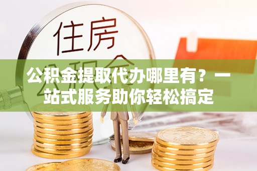 定远公积金提取代办哪里有？一站式服务助你轻松搞定
