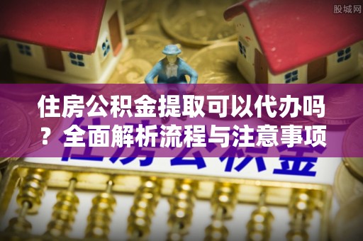 定远住房公积金提取可以代办吗？全面解析流程与注意事项