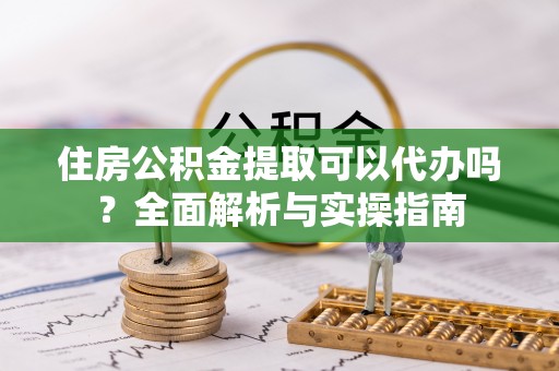 定远住房公积金提取可以代办吗？全面解析与实操指南