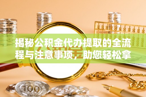 定远揭秘公积金代办提取的全流程与注意事项，助您轻松拿回属于自己的钱