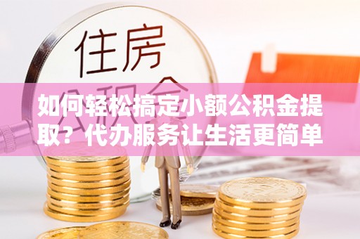定远如何轻松搞定小额公积金提取？代办服务让生活更简单