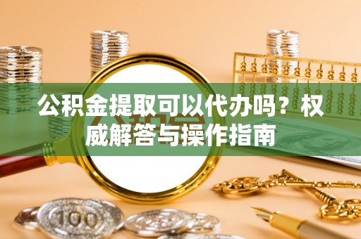 定远公积金提取可以代办吗？权威解答与操作指南