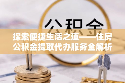 定远探索便捷生活之道——住房公积金提取代办服务全解析