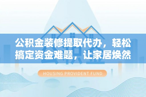 定远公积金装修提取代办，轻松搞定资金难题，让家居焕然一新