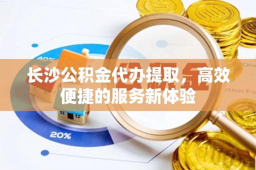 定远长沙公积金代办提取，高效便捷的服务新体验