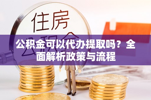 定远公积金可以代办提取吗？全面解析政策与流程